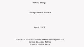 Primera entrega 
Santiago Navarro Navarro
Agosto 2020.
Corporación unificada nacional de educación superior cun.
Carmen de apicala-Tolima
Proyecto de vida 54420
 