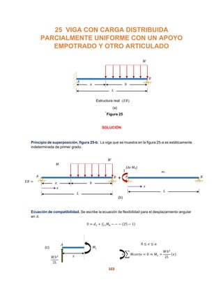 103
25 VIGA CON CARGA DISTRIBUIDA
PARCIALMENTE UNIFORME CON UN APOYO
EMPOTRADO Y OTRO ARTICULADO
.
SOLUCIÓN
Principio de superposición, figura 25-b. La viga que se muestra en la figura 25-a es estáticamente
indeterminada de primer grado.
Ecuación de compatibilidad. Se escribe la ecuación de flexibilidad para el desplazamiento angular
en 𝐴.
0 = 𝑑1 + 𝑓11 𝑀𝐴 − − − (25 − 1)
0 ≤ 𝑥 ≤ 𝑎
+ ∑ 𝑀𝑐𝑜𝑟𝑡𝑒 = 0 ⇒ 𝑀1 =
𝑊𝑏2
2𝐿
(𝑥)
W
b
L
A
a
B
𝑀
L
A B
1
d
m1
(de MA)
A
𝑊𝑏2
2𝐿
𝑀1
𝑥
W
b
L
A
a
B
Figura 25
(a)
Estructura real (𝐸𝑅)
𝐸𝑅 =
+
𝑥𝑥
(b)
(c)
 
