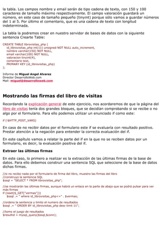 la tabla. Los campos nombre y email serán de tipo cadena de texto, con 150 y 100
caracteres de tamaño máximo respectivamente. El campo valoración guardará un
número, en este caso de tamaño pequeño (tinyint) porque sólo vamos a guardar números
del 1 al 5. Por último el comentario, que es una cadena de texto con longitud
indeterminada.

La tabla la podremos crear en nuestro servidor de bases de datos con la siguiente
sentencia Crearte Table:

CREATE TABLE librovisitas_php (
   id_librovisitas_php int(11) unsigned NOT NULL auto_increment,
   nombre varchar(150) NOT NULL,
   email varchar(100) NOT NULL,
   valoracion tinyint(4),
   comentario text,
   PRIMARY KEY (id_librovisitas_php)
);

Informe de Miguel Angel Alvarez
Director DesarrolloWeb.com
Mail: miguel@desarrolloweb.com




Mostrando las firmas del libro de visitas
Recordando la explicación general de este ejercicio, nos acordaremos de que la página del
libro de visitas tenía dos grandes bloques, que se decidían comprobando si se recibe o no
algo por el formulario. Para ello podemos utilizar un enunciado if como este:

if (!$HTTP_POST_VARS)

En caso de no recibir datos por el formulario este if se evaluaría con resultado positivo.
Prestar atención a la negación para entender la correcta evaluación del if.

En este capítulo vamos a relatar la parte del if en la que no se reciben datos por un
formulario, es decir, la evaluación positiva del if.

Extraer las últimas firmas

En este caso, lo primero a realizar es la extracción de las últimas firmas de la base de
datos. Para ello debemos construir una sentencia SQL que seleccione de la base de datos
dichas firmas.

//si no recibo nada por el formulario de firma del libro, muestro las firmas del libro
//construyo la sentencia SQL
$ssql = "SELECT * FROM librovisitas_php";

//se mostrarán las últimas firmas, aunque habrá un enlace en la parte de abajo que se podrá pulsar para ver
más firmas
if (isset($_GET["vermas"]))
    $ssql .= " where id_librovisitas_php<=" . $vermas;

//ordeno la sentencia y limito el numero de resultados
$ssql .= " ORDER BY id_librovisitas_php desc limit 11";

//tomo el juego de resultados
$resultid = mysql_query($ssql,$conn);
 