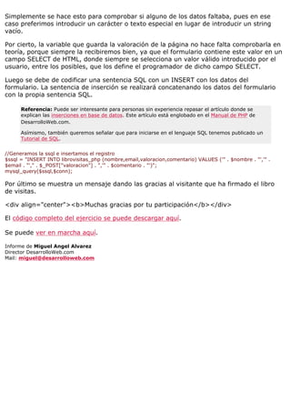 Simplemente se hace esto para comprobar si alguno de los datos faltaba, pues en ese
caso preferimos introducir un carácter o texto especial en lugar de introducir un string
vacío.

Por cierto, la variable que guarda la valoración de la página no hace falta comprobarla en
teoría, porque siempre la recibiremos bien, ya que el formulario contiene este valor en un
campo SELECT de HTML, donde siempre se selecciona un valor válido introducido por el
usuario, entre los posibles, que los define el programador de dicho campo SELECT.

Luego se debe de codificar una sentencia SQL con un INSERT con los datos del
formulario. La sentencia de inserción se realizará concatenando los datos del formulario
con la propia sentencia SQL.

      Referencia: Puede ser interesante para personas sin experiencia repasar el artículo donde se
      explican las inserciones en base de datos. Este artículo está englobado en el Manual de PHP de
      DesarrolloWeb.com.

      Asímismo, también queremos señalar que para iniciarse en el lenguaje SQL tenemos publicado un
      Tutorial de SQL.


//Generamos la ssql e insertamos el registro
$ssql = "INSERT INTO librovisitas_php (nombre,email,valoracion,comentario) VALUES ('" . $nombre . "','" .
$email . "'," . $_POST["valoracion"] . ",'" . $comentario . "')";
mysql_query($ssql,$conn);

Por último se muestra un mensaje dando las gracias al visitante que ha firmado el libro
de visitas.

<div align="center"><b>Muchas gracias por tu participación</b></div>

El código completo del ejercicio se puede descargar aquí.

Se puede ver en marcha aquí.

Informe de Miguel Angel Alvarez
Director DesarrolloWeb.com
Mail: miguel@desarrolloweb.com
 