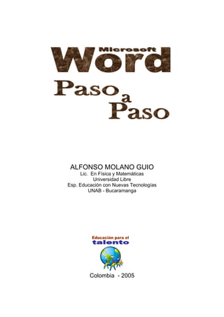 Microsoft Word - Paso a paso                         1




              ALFONSO MOLANO GUIO
                  Lic. En Física y Matemáticas
                        Universidad Libre
             Esp. Educación con Nuevas Tecnologías
                      UNAB - Bucaramanga




                      Colombia - 2005
 
