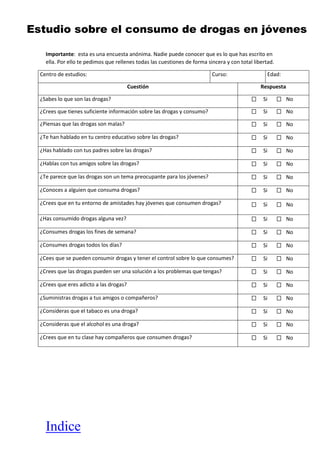 Indice
Estudio sobre el consumo de drogas en jóvenes
Importante: esta es una encuesta anónima. Nadie puede conocer que es lo que has escrito en
ella. Por ello te pedimos que rellenes todas las cuestiones de forma sincera y con total libertad.
Centro de estudios: Curso: Edad:
Cuestión Respuesta
¿Sabes lo que son las drogas? Si No
¿Crees que tienes suficiente información sobre las drogas y consumo? Si No
¿Piensas que las drogas son malas? Si No
¿Te han hablado en tu centro educativo sobre las drogas? Si No
¿Has hablado con tus padres sobre las drogas? Si No
¿Hablas con tus amigos sobre las drogas? Si No
¿Te parece que las drogas son un tema preocupante para los jóvenes? Si No
¿Conoces a alguien que consuma drogas? Si No
¿Crees que en tu entorno de amistades hay jóvenes que consumen drogas? Si No
¿Has consumido drogas alguna vez? Si No
¿Consumes drogas los fines de semana? Si No
¿Consumes drogas todos los días? Si No
¿Cees que se pueden consumir drogas y tener el control sobre lo que consumes? Si No
¿Crees que las drogas pueden ser una solución a los problemas que tengas? Si No
¿Crees que eres adicto a las drogas? Si No
¿Suministras drogas a tus amigos o compañeros? Si No
¿Consideras que el tabaco es una droga? Si No
¿Consideras que el alcohol es una droga? Si No
¿Crees que en tu clase hay compañeros que consumen drogas? Si No
 