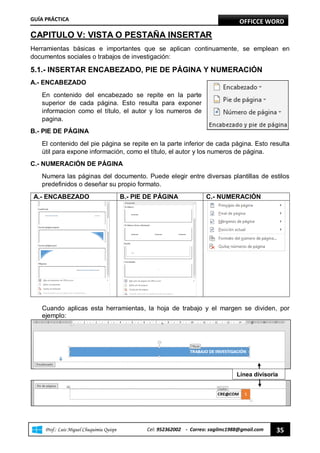 GUÍA PRÁCTICA OFFICCE WORD
“ Prof.: Luis Miguel Chuquimia Quispe Cel: 952362002 - Correo: sagilmc1988@gmail.com 35
CAPITULO V: VISTA O PESTAÑA INSERTAR
Herramientas básicas e importantes que se aplican continuamente, se emplean en
documentos sociales o trabajos de investigación:
5.1.- INSERTAR ENCABEZADO, PIE DE PÁGINA Y NUMERACIÓN
A.- ENCABEZADO
En contenido del encabezado se repite en la parte
superior de cada página. Esto resulta para exponer
informacion como el título, el autor y los numeros de
pagina.
B.- PIE DE PÁGINA
El contenido del pie página se repite en la parte inferior de cada página. Esto resulta
útil para expone información, como el título, el autor y los numeros de página.
C.- NUMERACIÓN DE PÁGINA
Numera las páginas del documento. Puede elegir entre diversas plantillas de estilos
predefinidos o deseñar su propio formato.
A.- ENCABEZADO B.- PIE DE PÁGINA C.- NUMERACIÓN
Cuando aplicas esta herramientas, la hoja de trabajo y el margen se dividen, por
ejemplo:
Línea divisoria
 