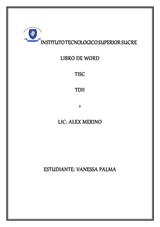 INSTITUTOTECNOLOGICOSUPERIORSUCRE
LIBRO DE WORD
TISC
TDII
1
LIC: ALEX MERINO
ESTUDIANTE: VANESSA PALMA
 
