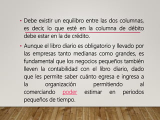 • Debe existir un equilibro entre las dos columnas,
es decir, lo que esté en la columna de débito
debe estar en la de crédito.
• Aunque el libro diario es obligatorio y llevado por
las empresas tanto medianas como grandes, es
fundamental que los negocios pequeños también
lleven la contabilidad con el libro diario, dado
que les permite saber cuánto egresa e ingresa a
la organización permitiendo al
comerciando poder estimar en periodos
pequeños de tiempo.
 