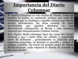 Importancia del Diario
Columnar
• El Diario Columnar es otra forma de Diario. Como su
nombre lo indica su contenido incluye una serie de
columnas que se destinan a aquella cuentas que tienen
mucho movimiento, las otras cuentas de poco
movimiento que pueden afectarse en una
determinada transacción, se llevan e una columna
especial que denominamos Cuentas Varias.
• Este Diario Multi-columnar hace las veces del Diario
General y por 1 tanto debe ser sellado y registrado
antes de utilizarse , generalmente es utilizado por
empresas pequeñas, su manejo es sencillo y reduce el
trabajo contable. No existe un modelo único de Diario
Multicolumnar, cada empresa lo diseña de acuerdo a
sus necesidades.
 