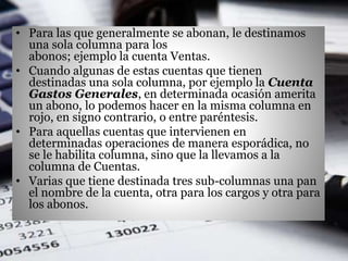 • Para las que generalmente se abonan, le destinamos
una sola columna para los
abonos; ejemplo la cuenta Ventas.
• Cuando algunas de estas cuentas que tienen
destinadas una sola columna, por ejemplo la Cuenta
Gastos Generales, en determinada ocasión amerita
un abono, lo podemos hacer en la misma columna en
rojo, en signo contrario, o entre paréntesis.
• Para aquellas cuentas que intervienen en
determinadas operaciones de manera esporádica, no
se le habilita columna, sino que la llevamos a la
columna de Cuentas.
• Varias que tiene destinada tres sub-columnas una pan
el nombre de la cuenta, otra para los cargos y otra para
los abonos.
 