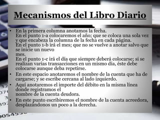 Mecanismos del Libro Diario
• En la primera columna anotamos la fecha.
En el punto 1-a colocaremos el año; que se coloca una sola vez
y que encabeza la columna de la fecha en cada página.
En el punto 1-b irá el mes; que no se vuelve a anotar salvo que
se inicie un nuevo
mes.
En el punto 1-c irá el día que siempre deberá colocarse; si se
realizan varias transacciones en un mismo día, éste debe
colocarse aunque deba repetirse.
• En este espacio anotaremos el nombre de la cuenta que ha de
cargarse; y se escribe cercana al lado izquierdo.
• Aquí anotaremos el importe del débito en la misma línea
donde registramos el
nombre de la cuenta deudora.
• En este punto escribiremos el nombre de la cuenta acreedora,
desplazándonos un poco a la derecha.
 