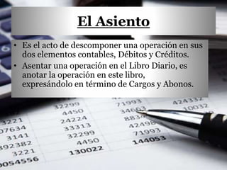 El Asiento
• Es el acto de descomponer una operación en sus
dos elementos contables, Débitos y Créditos.
• Asentar una operación en el Libro Diario, es
anotar la operación en este libro,
expresándolo en término de Cargos y Abonos.
 