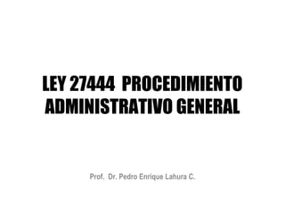 LEY 27444 PROCEDIMIENTO
ADMINISTRATIVO GENERAL


     Prof. Dr. Pedro Enrique Lahura C.
 