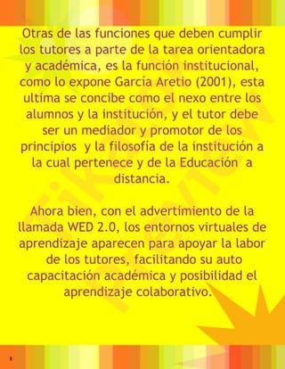 Otras de las funciones que deben cumplir
    los tutores a parte de la tarea orientadora
     y académica, es la función institucional,




                  k
    como lo expone García Aretio (2001), esta
     ultima se concibe como el nexo entre los


               to
     alumnos y la institución, y el tutor debe




               w
         ser un mediador y promotor de los
    principios y la filosofía de la institución a
           ka
            ie
      la cual pertenece y de la Educación a
                     distancia.
         ev
       Ahora bien, con el advertimiento de la
Ti

    llamada WED 2.0, los entornos virtuales de
    aprendizaje aparecen para apoyar la labor
         de los tutores, facilitando su auto
      Pr

      capacitación académica y posibilidad el
            aprendizaje colaborativo.



8
 