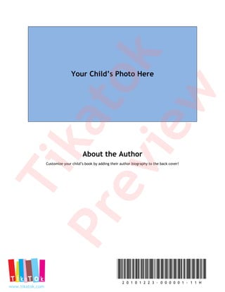 k
                                Your Child’s Photo Here



               to
               w
           ka
            ie                         About the Author
         ev
                  Customize your child’s book by adding their author biography to the back cover!
Ti
      Pr


                                                               2 0 1 0 1 2 2 3 - 0 0 0 0 0 1 - 1 1 H
www.tikatok.com
 