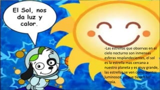 -Las estrellas que observas en el
cielo nocturno son inmensas
esferas resplandecientes, el sol
es la estrella mas cercana a
nuestro planeta y es muy grande,
las estrellas se ven como puntos
luminosos, ya que tienen luz
propia.
 