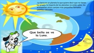 -La tierra es un planeta lo que quiere decir que no tienes
luz propia, la mayoría de los planetas no están solos, los
acompañan otros cuerpos mas pequeños llamados
satélites naturales
 