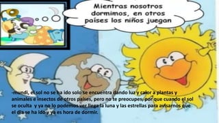 -mundi, el sol no se ha ido solo se encuentra dando luz y calor a plantas y
animales e insectos de otros países, pero no te preocupes, por que cuando el sol
se oculta y ya no lo podemos ver llega la luna y las estrellas para avisarnos que
el dia se ha ido y ya es hora de dormir.
 