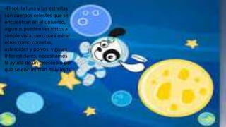 -El sol, la luna y las estrellas
son cuerpos celestes que se
encuentran en el universo,
algunos pueden ser vistos a
simple vista, pero para mirar
otros como cometas,
asteroides y polvos y gases
interestelares, necesitamos
la ayuda de un telescopio por
que se encuentran muy lejos.
 