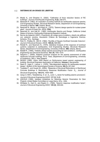 SISTEMAS DE UN GRADO DE LIBERTAD
112
21. Mwafy A., and Elnashai A., (2002), “Calibration of force reduction factors of RC
buildings”, Journal of Earthquake Engineering, 6 (2), 230-273.
22. Newmark N. (1962), An evaluation of scaling methods for earthquake response spectra,
Civil Engineering Studies, Structural Research Series, Department of Civil Engineering,
University of Illinois, 449, Urbana, Illinois.
23. Newmark N., Blume J., and Kapur K., (1973), “Seismic design spectra for nuclear power
plant”, Journal of Power Div. ASCE, PO2.
24. Newmark N., and Hall W., (1982), Earthquake Spectra and Design, California United
States of America. Earthquake Engineering Research Institute.
25. Norma de Aislación (2001), Proposición de código para el análisis y diseño de edificios
con aislación sísmica, Asociación Chilena de Sismología e Ingeniería Sísmica.
Achisina, 70 p., Santiago.
26. Park R., Prietley M., Gill W. (1982), “Ductility of Square Confined Concrete Columns”,
Journal of Structural Division, ASCE, 108 (4), 929-950.
27. Riddell R., and Newmark N., (1979), Statistical Analysis of the response of nonlinear
systems subjected to earthquakes, Civil Engineering Studies, Structural Research
Series, Department of Civil Engineering, University of Illinois, 468, Urbana, Illinois.
28. Riddell R., (1995), “Inelastic design spectra accounting for soil conditions”, Earthquakes
Engineering and Structural Dynamics, Vol. 24, 1491-1510.
29. Satyarno I., (2000), Adaptive pushover analysis for the seismic assessment of older
reinforced concrete buildings. Ph.D. Tesis, Department of Civil Engineering. University
of Canterbury, 260 p., New Zealand.
30. SEAOC (1995), Vision 2000 Report on Performance based seismic engineering of
building, Structural Engineers Association of California, Volume I, Sacramento.
31. Seed H., Ugas C., Lysmer J., (1976), “Site-dependent spectra for earthquake-resistant
design”, Bulletin of the Seismological Society of America, 66 (1), 221-244.
32. Tsopelas P., and Husain M., (2004), “Measures of Structural Redundancy in Reinforced
Concrete Buildings II: Redundancy Response Modification Factor R
R , Journal of
Structural Engineering, 130 (11), 1659-1666.
33. Uang C (1991), “Establishing R (or w
R ) and D
C factor for building seismic provisions”,
Journal of Structural Engineering ASCE, 117 (1), 9-28.
34. USCOLD (1999), Updated Guidelines for Selecting Seismic Parameters for Dam
Projects, United States Committee on Large Dams, 63 p., USA.
35. Whittaker A., Hart G., and Rojahn C., (1999), “Seismic response modification factor”,
Journal of Structural Engineering ASCE, 125 (4), 438-444.
 