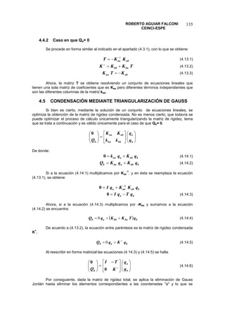 ROBERTO AGUIAR FALCONI
CEINCI-ESPE
135
4.4.2 Caso en que Qa= 0
Se procede en forma similar al indicado en el apartado (4.3.1), con lo que se obtiene:
ab
aa K
K
T 1


 (4.13.1)
T
K
K
K ba
bb 


(4.13.2)
ab
aa K
T
K 
 (4.13.3)
Ahora, la matriz T se obtiene resolviendo un conjunto de ecuaciones lineales que
tienen una sola matriz de coeficientes que es Kaa pero diferentes términos independientes que
son las diferentes columnas de la matriz kab.
4.5 CONDENSACIÓN MEDIANTE TRIANGULARIZACIÓN DE GAUSS
Si bien es cierto, mediante la solución de un conjunto de ecuaciones lineales, se
optimiza la obtención de la matriz de rigidez condensada. No es menos cierto, que todavía se
puede optimizar el proceso de cálculo únicamente triangularizando la matriz de rigidez, tema
que se trata a continuación y es válido únicamente para el caso de que Qa= 0.























b
a
bb
ba
ab
aa
b q
q
k
k
K
K
Q
0
De donde:
b
ab
a
aa q
K
q
k 

0 (4.14.1)
b
bb
a
ba
b q
K
q
K
Q 
 (4.14.2)
Si a la ecuación (4.14.1) multiplicamos por Kaa
-1
, y en ésta se reemplaza la ecuación
(4.13.1), se obtiene:
b
ab
aa
a q
K
K
q
I 1
0 


b
a q
T
q
I 

0 (4.14.3)
Ahora, si a la ecuación (4.14.3) multiplicamos por -Kba y sumamos a la ecuación
(4.14.2) se encuentra:
  b
ba
bb
a
b q
T
K
K
q
Q 

 0 (4.14.4)
De acuerdo a (4.13.2), la ecuación entre paréntesis es la matriz de rigidez condensada
K
+
.
b
a
b q
K
q
Q 

 0 (4.14.5)
Al reescribir en forma matricial las ecuaciones (4.14.3) y (4.14.5) se halla.













 










b
a
b q
q
K
T
I
Q 0
0
(4.14.6)
Por consiguiente, dada la matriz de rigidez total, se aplica la eliminación de Gauss
Jordán hasta eliminar los elementos correspondientes a las coordenadas "a" y lo que se
 