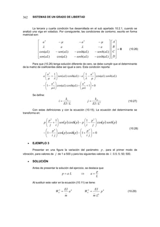 SISTEMAS DE UN GRADO DE LIBERTAD
362
La tercera y cuarta condición fue desarrollada en el sub apartado 10.2.1, cuando se
analizó una viga en voladizo. Por consiguiente, las condiciones de contorno, escrito en forma
matricial son:




































D
C
B
A
aL
aL
senh
aL
aL
sen
aL
senh
aL
aL
sen
aL
a
a
a
a
)
cosh(
)
(
)
cos(
)
(
)
(
)
cosh(
)
(
)
cos(
3
3




0
Para que (10.26) tenga solución diferente de cero, se debe cumplir que el determinante
de la matriz de coeficientes debe ser igual a cero. Esta condición reporta:
0
1
)
cosh(
)
cos(
1
)
(
)
cos(
1
)
cosh(
)
(
1
4
4
2
2














































a
aL
aL
a
aL
senh
aL
a
a
aL
aL
sen
a
a
Se define:
3
/
/ L
EI
k
j
L
EI
k
i d
r


Con estas definiciones y con la ecuación (10.15). La ecuación del determinante se
transforma en:
       
    0
1
cosh
cos
1
cos
1
cosh
1
4
4
2
2








































j
i
p
p
p
j
i
p
p
senh
p
j
p
i
p
p
p
sen
i
j
p
p
 EJEMPLO 3
Presentar en una figura la variación del parámetro p , para el primer modo de
vibración, para valores de j de 1 a 500 y para los siguientes valores de i : 0.5; 5; 50; 500.
 SOLUCIÓN
Antes de presentar la solución del ejercicio, se destaca que:
L
p
a
L
a
p 


Al sustituir este valor en la ecuación (10.11) se tiene:
4
4
__
2
4
__
2
p
L
m
EI
W
a
m
EI
W n
n 

(10.26)
(10.27)
(10.28)
(10.29)
 
