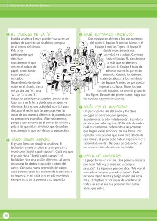 1 0 0 Fo r m a s d e A n i m a r G r u p o s




91    el juengo de la “e”                               93   ¿Qué estamos haciendo?
      Escriba una letra E muy grande y curva en un               Dos equipos se alinean a los dos extremos
      pedazo de papel de un rotafolio y póngala                   del salón. El Equipo A son los Mimos y el
      en el centro del círculo.                                        Equipo B son los Tigres. El Equipo A
      Pida a los                                                              decide secretamente qué
      participantes que                                                       actividad va a actuar. Caminan
      describan                                                                 hacia el Equipo B, acercándose
      exactamente lo que                                                         lo más que se atrevan y
      ven en el pedazo de                                                        actúan. El Equipo B trata de
      papel, desde donde                                                        adivinar qué es lo que están
      están parados/                                                         actuando. Cuando lo adivinan,
      sentados.                                                            tratan de atrapar a los miembros
      Dependiendo de dónde                                                  del Equipo A antes de que puedan
      están en el círculo, van a                                          regresar a su base. Todos los que
      ver ya sea una ‘m’, una                                           han sido tocados, se unen al grupo de
      ‘w’, un ‘3’ o una ‘E’.                                   los Tigres. Después del primer turno, haga que
      Luego los participantes pueden cambiarse de            los equipos cambien de papeles.
      lugar para ver la letra desde una perspectiva
      diferente. Esta es una actividad muy útil para    94   ¿Cuál es el adverbio?
      destacar el hecho que las personas ven las             Un participante sale del salón y los otros
      cosas de una manera diferente, de acuerdo con          escogen un adverbio; por ejemplo,
      su perspectiva específica. Alternativamente,           ‘rápidamente’ o ‘adormiladamente’. Cuando la
      ponga a una persona en el centro del círculo y         persona que salió regresa, él/ella debe descubrir
      pida a las que están alrededor que describan           cuál es el adverbio, ordenando a las personas
      exactamente lo que ven desde su perspectiva.           que hagan varias acciones ‘en esa forma’. Por
                                                             ejemplo, si la persona que salió dice, ‘Habla de
92    Sagidi sagidi sapopo                                   esa forma’, el grupo debe hablar ‘rápidamente’ o
      El grupo forma un círculo o una línea. El              ‘adormiladamente’. Después de cada orden, el
      facilitador enseña a todos este simple canto           participante trata de adivinar la palabra.
      monótono “Sagidi sagidi sapopo”. Cada vez que
      el grupo recita “Sagidi sagidi sapopo”, el        95   lista de compras
      facilitador hace una acción diferente, tal como        El grupo forma un círculo. Una persona empieza
      chasquear los dedos o aplaudir al ritmo del            por decir “Me voy al mercado a comprar
      canto. Con cada nueva repetición del canto,            pescado”. La siguiente persona dice, “Me voy al
      cada persona copia las acciones de la persona a        mercado a comprar pescado y papas”. Cada
      su izquierda y así cada uno se está moviendo           persona repite la lista y luego añade una cosa
      siempre atrás de la persona a su izquierda.            más. El objetivo es ser capaz de acordarse de
                                                             todas las cosas que las personas han dicho
                                                             antes que usted.




20
 