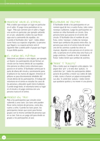 1 0 0 Fo r m a s d e A n i m a r G r u p o s




21   Moverse hacia el espacio                              24   ensalada de frutas
     Pida a todos que escojan un lugar en particular            El facilitador divide a los participantes en un
     en el salón. El juego inicia parándose en su               número igual de tres o cuatro frutas, tales como
     ‘lugar’. Pida que caminen por el salón y hagan             naranjas o plátanos. Luego los participantes se
     una acción en particular, por ejemplo saltando             sientan en sillas formando un círculo. Una
     en un pie, saludando a todos los que llevan                persona tiene que pararse en el centro del
     ropa azul o caminando de espaldas, etc.                    círculo. El facilitador dice el nombre de una
     Cuando el facilitador dice “pare”, todos deben             fruta, como ‘naranjas’ y todas las naranjas
     correr hacia sus espacios originales. La persona           tienen que cambiarse de puesto entre ellas. La
     que llegare a su espacio primero será el                   persona que está en el centro trata de tomar
     siguiente líder y podrá pedir al grupo que hagan           uno de los asientos cuando los otros se
     lo que él/ella quiera.                                     muevan, dejando a otra persona en el centro sin
                                                                silla. La persona en el centro dice otra fruta y el
22   el juego del plátano                                       juego continúa. Cuando se dice ‘ensalada de
     Seleccione un plátano u otro objeto, por ejemplo           frutas’ todos tienen que cambiar de asientos.
     un llavero. Los participantes de pie forman un
     círculo con las manos detrás de sus espaldas.         25   “Prrr” y “Pukutu”
     Una persona se ofrece como voluntario para                 Pida a todos que se imaginen a dos pájaros. Un
     pararse en el centro. El facilitador camina por la         pájaro dice ‘prrr’ y el otro dice ‘pukutu’. Si
     parte de afuera del círculo y secretamente pone            usted dice ‘prr’, todos los participantes deben
     el plátano en las manos de alguien. Entonces el            pararse de puntillas y mover sus codos de lado
     plátano se pasa discretamente alrededor del                a lado, como si fueran un pájaro encrespando
     círculo detrás de los participantes. El trabajo del        sus alas. Si usted dice ‘pukutu’, todos tienen
     voluntario en el centro es estudiar las caras de           que quedarse quietos y no mover ni una pluma.
     las personas y descubrir quién tiene el plátano.
     Cuando tenga éxito, el voluntario toma su lugar
     en el círculo y el juego continúa con una
     persona nueva en el centro.

23   paseos en taxi
     Pida a los participantes que simulen estar
     subiendo a unos taxis. Los taxis solo pueden
     llevar cierto número de personas, como dos,
     cuatro u ocho. Cuando los taxis paran, los
     participantes tienen que correr para formar
     grupos con la misma cantidad de personas que
     en su taxi. Este es un juego útil para dividir en
     grupos a los participantes al azar.




6
 