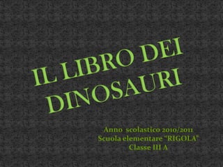 IL LIBRO DEI DINOSAURI Anno  scolastico 2010/2011   Scuola elementare “RIGOLA” Classe III A 