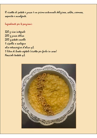 Il risotto di patate e zucca è un primo autunnale delizioso, caldo, cremoso,
saporito e avvolgente.
Ingredienti per 4 porzioni:
320 g riso integrale
200 g zucca delica
200 g patate novelle
1 cipolla o scalogno
olio extravergine d’oliva q.b.
1 litro di brodo vegetale (ricetta per farlo in casa)
Nocciole tostate q.b.
 