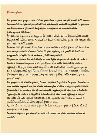 Preparazione
Per prima cosa prepariamo il dado granulare vegetale con gli scarti delle verdure
(accumulati nei giorni precedenti) che altrimenti andrebbero gettati (si possono
anche conservare gli scarti in freezer e scongelarli al momento della
preparazione del dado).
Per esempio si possono utilizzare: la parte verde dei porri, le bucce delle carote,
le foglie del sedano, scarti di zucchine, bucce di pomodori, gambi del prezzemolo,
parti esterne delle cipolle.
Inserire tutti gli scarti di verdure in una padella e stufate fino a che le verdure
avranno perso tutta l’acqua. Solo alla fine aggiungere i gambi di basilico e
prezzemolo e l’aglio (se si desidera), tutti ben frullati.
Disporre le verdure ben distribuite su una teglia da forno ricoperta di carta e
lasciare essiccare in forno a 75° per 4 ore. Una volta essiccate le verdure
aggiungere le spezie disidratate in polvere che si desidera (io utilizzo origano,
timo e dragoncello) e frullare nel mixer fino ad ottenere una polvere grossolana.
Conservare con cura in vasetti adeguati e ben sigillati nella dispensa per un
paio di mesi.
Per preparare il risotto: pelare, lavare e tagliare le patate e la zucca. Inserire in
una padella capiente un filo d’olio extravergine d’oliva e mezza cipolla tritata
finemente. Far rosolare per alcuni minuti e aggiungere il riso fino a tostarlo.
Aggiungere le verdure a pezzetti e intanto che il riso cuoce aggiungere un po'
per volta il brodo vegetale precedentemente preparato con 1 litro di acqua e
qualche cucchiaino di dado vegetale fatto in casa.
Appena il risotto sarà cotto spegnete la fiamma, aggiungere un filo di olio ed
amalgamare il tutto.
Lasciarlo riposare per alcuni minuti e decorare con delle nocciole prima di
servirlo.
 
