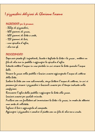 I pizzoccheri deliziosi di Gloriana Fasano
INGREDIENTI per 4 persone:
- 350gr di pizzoccheri,
- 400 grammi di zucca,
- 400 grammi di bieta a coste,
- 120 grammi di brie,
- uno spicchio d'aglio,
- olio evo qb.
PROCEDIMENTO
Dopo aver pesato gli ingredienti, lavato e tagliato la bieta e la zucca , mettere un
filo di olio evo in padella e aggiungere lo spicchio d'aglio.
Intanto mettere l'acqua in una pentola in cui versare la bieta quando l'acqua
bolle.
Versare la zucca nella padella e lasciar cuocere aggiungendo l'acqua di cottura
della bieta.
Scolare la bieta con una schiumarola, senza buttare l'acqua di cottura, in cui si
possono già versare i pizzoccheri e lasciarli cuocere per il tempo indicato sulla
confezione.
Rimuovere l'aglio dalla padella e aggiungere la bieta alla zucca.
Lasciare cuocere per qualche minuto.
Frullare con un frullatore ad immersione la bieta e la zucca, in modo da ottenere
una sorta di vellutata.
Tagliare il brie e aggiungerlo al composto.
Aggiungere i pizzoccheri e condire il piatto con un filo di olio evo a crudo.
 