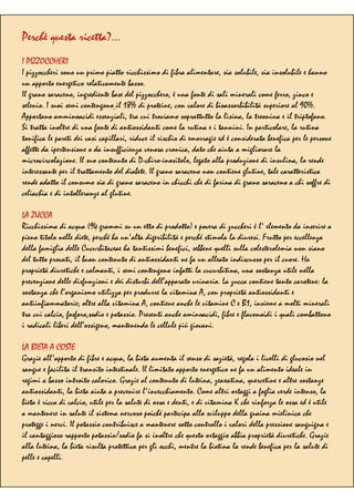 Perchè questa ricetta?…
I PIZZOCCHERI
I pizzoccheri sono un primo piatto ricchissimo di fibra alimentare, sia solubile, sia insolubile e hanno
un apporto energetico relativamente basso.
Il grano saraceno, ingrediente base del pizzocchero, è una fonte di sali minerali come ferro, zinco e
selenio. I suoi semi contengono il 18% di proteine, con valore di bioassorbibilità superiore al 90%.
Apportano amminoacidi essenziali, tra cui troviamo soprattutto la lisina, la treonina e il triptofano.
Si tratta inoltre di una fonte di antiossidanti come la rutina e i tannini. In particolare, la rutina
tonifica le pareti dei vasi capillari, riduce il rischio di emorragie ed è considerata benefica per le persone
affette da ipertensione o da insufficienza venosa cronica, dato che aiuta a migliorare la
microcircolazione. Il suo contenuto di D-chiro-inositolo, legato alla produzione di insulina, lo rende
interessante per il trattamento del diabete. Il grano saraceno non contiene glutine, tale caratteristica
rende adatto il consumo sia di grano saraceno in chicchi che di farina di grano saraceno a chi soffre di
celiachia e di intolleranze al glutine.
LA ZUCCA
Ricchissima di acqua (94 grammi su un etto di prodotto) e povera di zuccheri è l' elemento da inserire a
pieno titolo nelle diete, perché ha un'alta digeribilità e perché stimola la diuresi. Frutto per eccellenza
della famiglia delle Cucurbitaceae ha tantissimi benefici, sebbene quelli sulla colesterolemia non siano
del tutto provati, il buon contenuto di antiossidanti ne fa un alleato indiscusso per il cuore. Ha
proprietà diuretiche e calmanti, i semi contengono infatti la cucurbitina, una sostanza utile nella
prevenzione delle disfunzioni e dei disturbi dell’apparato urinario. La zucca contiene tanto carotene: la
sostanza che l’organismo utilizza per produrre la vitamina A, con proprietà antiossidanti e
antiinfiammatorie; oltre alla vitamina A, contiene anche le vitamine C e B1, insieme a molti minerali
tra cui calcio, fosforo,sodio e potassio. Presenti anche aminoacidi, fibre e flavonoidi i quali combattono
i radicali liberi dell’ossigeno, mantenendo le cellule più giovani.
LA BIETA A COSTE
Grazie all'apporto di fibre e acqua, la bieta aumenta il senso di sazietà, regola i livelli di glucosio nel
sangue e facilita il transito intestinale. Il limitato apporto energetico ne fa un alimento ideale in
regimi a basso introito calorico. Grazie al contenuto di luteina, zeaxatina, quercetine e altre sostanze
antiossidanti, la bieta aiuta a prevenire l'invecchiamento. Come altri ortaggi a foglia verde intenso, la
bieta è ricca di calcio, utile per la salute di ossa e denti, e di vitamina K che rinforza le ossa ed è utile
a mantenere in salute il sistema nervoso poiché partecipa allo sviluppo della guaina mielinica che
protegge i nervi. Il potassio contribuisce a mantenere sotto controllo i valori della pressione sanguigna e
il vantaggioso rapporto potassio/sodio fa sì inoltre che questo ortaggio abbia proprietà diuretiche. Grazie
alla luteina, la bieta risulta protettiva per gli occhi, mentre la biotina la rende benefica per la salute di
pelle e capelli.
 