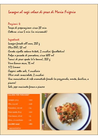 Lasagne al ragù veloce di pesce di Maria Frigerio
Porzioni: 4
Tempo di preparazione: circa 20 min
Cottura: circa 5 min (in microonde)
Ingredienti
Lasagne fresche all’uovo, 250 g
Olio EVO, 50 ml
Carota cipolla sedano tritati, 2 cucchiai (facoltativo)
Polpa o passata di pomodoro, circa 400 ml
Tranci di pesce spada (e/o tonno), 350 g
Vino bianco secco, 75 ml
1/2 Limone
Capperi sotto sale, 1 cucchiaio
Olive verdi snocciolate, 2 cucchiai
Una manciatina di erbe aromatiche fresche (es prezzemolo, menta, basilico, a
piacere)
Sale, pepe macinato fresco a piacere
 