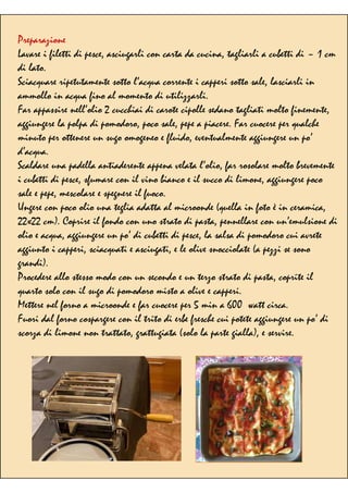 Preparazione
Lavare i filetti di pesce, asciugarli con carta da cucina, tagliarli a cubetti di ~ 1 cm
di lato.
Sciacquare ripetutamente sotto l’acqua corrente i capperi sotto sale, lasciarli in
ammollo in acqua fino al momento di utilizzarli.
Far appassire nell’olio 2 cucchiai di carote cipolle sedano tagliati molto finemente,
aggiungere la polpa di pomodoro, poco sale, pepe a piacere. Far cuocere per qualche
minuto per ottenere un sugo omogeneo e fluido, eventualmente aggiungere un po’
d’acqua.
Scaldare una padella antiaderente appena velata l’olio, far rosolare molto brevemente
i cubetti di pesce, sfumare con il vino bianco e il succo di limone, aggiungere poco
sale e pepe, mescolare e spegnere il fuoco.
Ungere con poco olio una teglia adatta al microonde (quella in foto è in ceramica,
22x22 cm). Coprire il fondo con uno strato di pasta, pennellare con un’emulsione di
olio e acqua, aggiungere un po’ di cubetti di pesce, la salsa di pomodoro cui avrete
aggiunto i capperi, sciacquati e asciugati, e le olive snocciolate (a pezzi se sono
grandi).
Procedere allo stesso modo con un secondo e un terzo strato di pasta, coprite il
quarto solo con il sugo di pomodoro misto a olive e capperi.
Mettere nel forno a microonde e far cuocere per 5 min a 600 watt circa.
Fuori dal forno cospargere con il trito di erbe fresche cui potete aggiungere un po’ di
scorza di limone non trattato, grattugiata (solo la parte gialla), e servire.
 