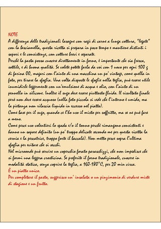 NOTE
A differenza delle tradizionali lasagne con ragù di carne a lunga cottura, “legate”
con la besciamella, questa ricetta si prepara in poco tempo e mantiene distinti i
sapori e le consistenze, con cotture brevi e separate.
Perché la pasta possa cuocere direttamente in forno, è importante che sia fresca,
sottile, e di buona qualità. Se volete potete farla da voi con 1 uovo per ogni 100 g
di farina 00, magari con l’aiuto di una macchina un po’ vintage, come quella in
foto, per tirare la sfoglia. Una volta disposte le sfoglie nella teglia, può essere utile
inumidirle leggermente con un’emulsione di acqua e olio, con l’aiuto di un
pennello in silicone. Inoltre il sugo deve essere piuttosto fluido. Il risultato finale
però non deve essere acquoso (nella foto piccola si vede che l’interno è umido, ma
la pietanza non rilascia liquido in eccesso nel piatto).
Come base per il sugo, quando ce l’ho uso il misto per soffritto, ma se ne può fare
a meno.
Come pesce uso volentieri lo spada e/o il tonno perché rimangono consistenti e
hanno un sapore definito (un po’ troppo delicate secondo me per questa ricetta la
cernia e la pescatrice, troppo forte il baccalà). Non metto pesce sopra l’ultima
sfoglia per evitare che si secchi.
Nel microonde può servire un coperchio forato paraschizzi, che non impedisce che
si formi una leggera crosticina. Se preferite il forno tradizionale, cuocere in
modalità statica, senza coprire la teglia, a 160-180°C, per 20 min circa.
È un piatto unico.
Per completare il pasto, suggerisco un’ insalata o un pinzimonio di verdure miste
di stagione e un frutto.
 