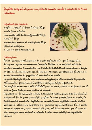 Spaghetti integrali di farro con pesto di avocado rucola e mandorle di Anna
Celentano
Ingredienti per porzione:
spaghetti integrali di farro biologici 70 gr
rucola fresca selvatica
(non quella delle buste confezionate) 50 gr
mandorle 30 gr
avocado hass maturo al punto giusto 60 gr
chicchi di melagrana
a piacere a scopo decorativo q.b
Preparazione:
Pulire e sciacquare delicatamente la rucola togliendo solo i gambi troppo duri.
Sciacquare e aprire accuratamente l’avocado. Mettere in un recipiente adatto la
rucola, l’avocado e le mandorle e con l’aiuto del tritatutto ad immersione, si inizia
ad ottenere il composto cremoso. Il pesto non deve essere completamente fluido ma si
devono intravedere dei pezzettini di mandorle e di rucola.
In questa tipologia di pesto non andiamo ad aggiungere olio in quanto le proprietà
dell’avocado ci garantiscono la perfetta miscelazione degli ingredienti.
Gli spaghetti devono essere tolti dall’ebollizione al dente, scolati e amalgamati con il
pesto su fuoco lento per una ventina di secondi.
Impiattare con la tecnica del mestolo e decorare il piatto a piacimento (es. chicchi di
melagrana). Per la guarnizione degli spaghetti ho scelto qualche foglia di rucola, ho
tostato qualche mandorla e tagliata con un coltello non seghettato. Questo piatto è
facilissimo e velocissimo da preparare in qualsiasi stagione dell’anno. È una ricetta
adatta ai vegetariani, vegani, amanti del green, del detox naturale e per chi come me
piace mangiare sano, naturale e colorato. I colori sono natalizi ma soprattutto
italiani.
 