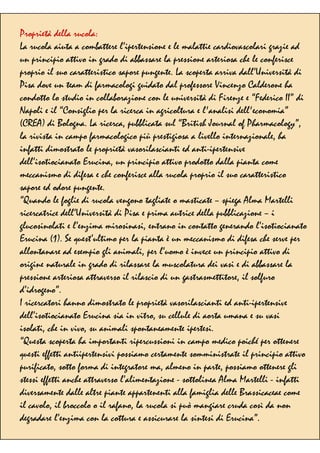 Proprietà della rucola:
La rucola aiuta a combattere l’ipertensione e le malattie cardiovascolari grazie ad
un principio attivo in grado di abbassare la pressione arteriosa che le conferisce
proprio il suo caratteristico sapore pungente. La scoperta arriva dall’Università di
Pisa dove un team di farmacologi guidato dal professore Vincenzo Calderone ha
condotto lo studio in collaborazione con le università di Firenze e “Federico II” di
Napoli e il “Consiglio per la ricerca in agricoltura e l'analisi dell'economia”
(CREA) di Bologna. La ricerca, pubblicata sul “British Journal of Pharmacology”,
la rivista in campo farmacologico più prestigiosa a livello internazionale, ha
infatti dimostrato le proprietà vasorilascianti ed anti-ipertensive
dell’isotiocianato Erucina, un principio attivo prodotto dalla pianta come
meccanismo di difesa e che conferisce alla rucola proprio il suo caratteristico
sapore ed odore pungente.
“Quando le foglie di rucola vengono tagliate o masticate – spiega Alma Martelli
ricercatrice dell’Università di Pisa e prima autrice della pubblicazione – i
glucosinolati e l’enzima mirosinasi, entrano in contatto generando l’isotiocianato
Erucina (1). Se quest’ultimo per la pianta è un meccanismo di difesa che serve per
allontanare ad esempio gli animali, per l’uomo è invece un principio attivo di
origine naturale in grado di rilassare la muscolatura dei vasi e di abbassare la
pressione arteriosa attraverso il rilascio di un gastrasmettitore, il solfuro
d’idrogeno”.
I ricercatori hanno dimostrato le proprietà vasorilascianti ed anti-ipertensive
dell’isotiocianato Erucina sia in vitro, su cellule di aorta umana e su vasi
isolati, che in vivo, su animali spontaneamente ipertesi.
“Questa scoperta ha importanti ripercussioni in campo medico poiché per ottenere
questi effetti antiipertensivi possiamo certamente somministrate il principio attivo
purificato, sotto forma di integratore ma, almeno in parte, possiamo ottenere gli
stessi effetti anche attraverso l’alimentazione - sottolinea Alma Martelli - infatti
diversamente dalle altre piante appartenenti alla famiglia delle Brassicaceae come
il cavolo, il broccolo o il rafano, la rucola si può mangiare cruda così da non
degradare l’enzima con la cottura e assicurare la sintesi di Erucina”.
 