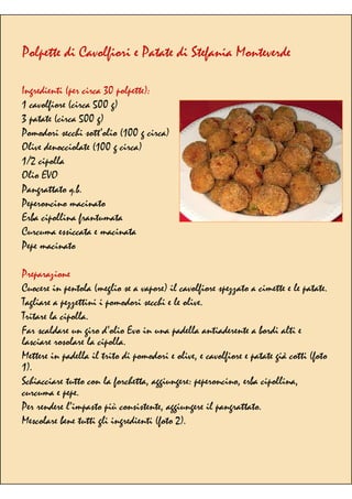 Polpette di Cavolfiori e Patate di Stefania Monteverde
Ingredienti (per circa 30 polpette):
1 cavolfiore (circa 500 g)
3 patate (circa 500 g)
Pomodori secchi sott’olio (100 g circa)
Olive denocciolate (100 g circa)
1/2 cipolla
Olio EVO
Pangrattato q.b.
Peperoncino macinato
Erba cipollina frantumata
Curcuma essiccata e macinata
Pepe macinato
Preparazione
Cuocere in pentola (meglio se a vapore) il cavolfiore spezzato a cimette e le patate.
Tagliare a pezzettini i pomodori secchi e le olive.
Tritare la cipolla.
Far scaldare un giro d’olio Evo in una padella antiaderente a bordi alti e
lasciare rosolare la cipolla.
Mettere in padella il trito di pomodori e olive, e cavolfiore e patate già cotti (foto
1).
Schiacciare tutto con la forchetta, aggiungere: peperoncino, erba cipollina,
curcuma e pepe.
Per rendere l’impasto più consistente, aggiungere il pangrattato.
Mescolare bene tutti gli ingredienti (foto 2).
 