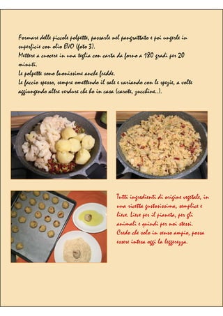 Formare delle piccole polpette, passarle nel pangrattato e poi ungerle in
superficie con olio EVO (foto 3).
Mettere a cuocere in una teglia con carta da forno a 180 gradi per 20
minuti.
Le polpette sono buonissime anche fredde.
Le faccio spesso, sempre omettendo il sale e variando con le spezie, a volte
aggiungendo altre verdure che ho in casa (carote, zucchine..).
Tutti ingredienti di origine vegetale, in
una ricetta gustosissima, semplice e
lieve. Lieve per il pianeta, per gli
animali e quindi per noi stessi.
Credo che solo in senso ampio, possa
essere intesa oggi la leggerezza.
 