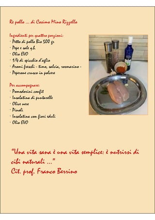 Re pollo … di Cosimo Mino Rizzello
Ingredienti per quattro porzioni:
· Petto di pollo Bio 500 gr
· Pepe e sale q.b.
· Olio EVO
· 1/4 di spicchio d’aglio
· Aromi freschi - timo, salvia, rosmarino -
· Peperone crusco in polvere
Per accompagnare:
· Pomodorini confit
· Insalatina di puntarelle
· Olive nere
· Pinoli
· Insalatina con fiori eduli
· Olio EVO
“Una vita sana è una vita semplice: è nutrirsi di
cibi naturali …”
Cit. prof. Franco Berrino
 