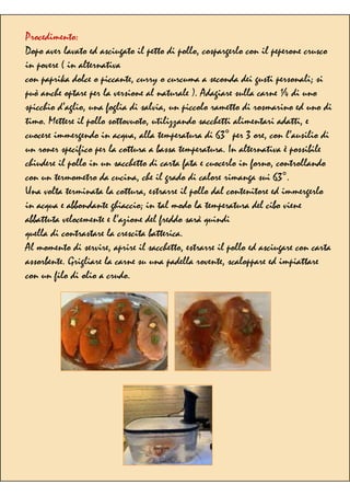 Procedimento:
Dopo aver lavato ed asciugato il petto di pollo, cospargerlo con il peperone crusco
in povere ( in alternativa
con paprika dolce o piccante, curry o curcuma a seconda dei gusti personali; si
può anche optare per la versione al naturale ). Adagiare sulla carne ¼ di uno
spicchio d’aglio, una foglia di salvia, un piccolo rametto di rosmarino ed uno di
timo. Mettere il pollo sottovuoto, utilizzando sacchetti alimentari adatti, e
cuocere immergendo in acqua, alla temperatura di 63° per 3 ore, con l’ausilio di
un roner specifico per la cottura a bassa temperatura. In alternativa è possibile
chiudere il pollo in un sacchetto di carta fata e cuocerlo in forno, controllando
con un termometro da cucina, che il grado di calore rimanga sui 63°.
Una volta terminata la cottura, estrarre il pollo dal contenitore ed immergerlo
in acqua e abbondante ghiaccio; in tal modo la temperatura del cibo viene
abbattuta velocemente e l’azione del freddo sarà quindi
quella di contrastare la crescita batterica.
Al momento di servire, aprire il sacchetto, estrarre il pollo ed asciugare con carta
assorbente. Grigliare la carne su una padella rovente, scaloppare ed impiattare
con un filo di olio a crudo.
 