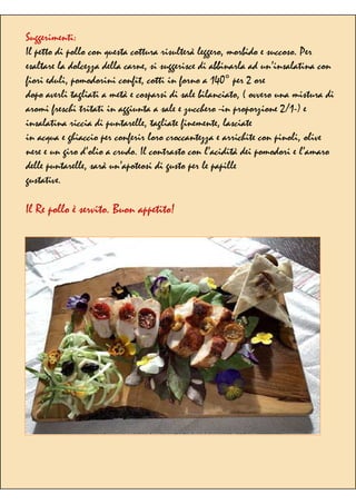 Suggerimenti:
Il petto di pollo con questa cottura risulterà leggero, morbido e succoso. Per
esaltare la dolcezza della carne, si suggerisce di abbinarla ad un’insalatina con
fiori eduli, pomodorini confit, cotti in forno a 140° per 2 ore
dopo averli tagliati a metà e cosparsi di sale bilanciato, ( ovvero una mistura di
aromi freschi tritati in aggiunta a sale e zucchero -in proporzione 2/1-) e
insalatina riccia di puntarelle, tagliate finemente, lasciate
in acqua e ghiaccio per conferir loro croccantezza e arrichite con pinoli, olive
nere e un giro d’olio a crudo. Il contrasto con l’acidità dei pomodori e l’amaro
delle puntarelle, sarà un’apoteosi di gusto per le papille
gustative.
Il Re pollo è servito. Buon appetito!
 
