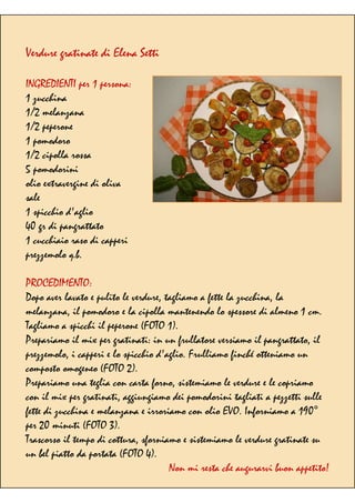 Verdure gratinate di Elena Setti
INGREDIENTI per 1 persona:
1 zucchina
1/2 melanzana
1/2 peperone
1 pomodoro
1/2 cipolla rossa
5 pomodorini
olio extravergine di oliva
sale
1 spicchio d'aglio
40 gr di pangrattato
1 cucchiaio raso di capperi
prezzemolo q.b.
PROCEDIMENTO:
Dopo aver lavato e pulito le verdure, tagliamo a fette la zucchina, la
melanzana, il pomodoro e la cipolla mantenendo lo spessore di almeno 1 cm.
Tagliamo a spicchi il peperone (FOTO 1).
Prepariamo il mix per gratinati: in un frullatore versiamo il pangrattato, il
prezzemolo, i capperi e lo spicchio d'aglio. Frulliamo finché otteniamo un
composto omogeneo (FOTO 2).
Prepariamo una teglia con carta forno, sistemiamo le verdure e le copriamo
con il mix per gratinati, aggiungiamo dei pomodorini tagliati a pezzetti sulle
fette di zucchina e melanzana e irroriamo con olio EVO. Inforniamo a 190°
per 20 minuti (FOTO 3).
Trascorso il tempo di cottura, sforniamo e sistemiamo le verdure gratinate su
un bel piatto da portata (FOTO 4).
Non mi resta che augurarvi buon appetito!
 