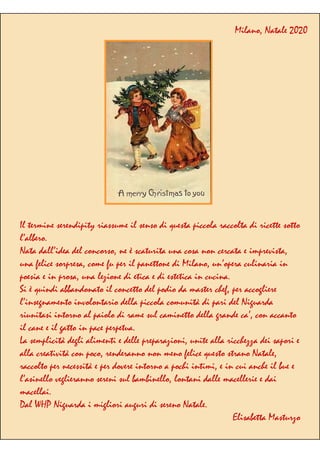 Il termine serendipity riassume il senso di questa piccola raccolta di ricette sotto
l’albero.
Nata dall’idea del concorso, ne è scaturita una cosa non cercata e imprevista,
una felice sorpresa, come fu per il panettone di Milano, un’opera culinaria in
poesia e in prosa, una lezione di etica e di estetica in cucina.
Si è quindi abbandonato il concetto del podio da master chef, per accogliere
l’insegnamento involontario della piccola comunità di pari del Niguarda
riunitasi intorno al paiolo di rame sul caminetto della grande ca’, con accanto
il cane e il gatto in pace perpetua.
La semplicità degli alimenti e delle preparazioni, unite alla ricchezza dei sapori e
alla creatività con poco, renderanno non meno felice questo strano Natale,
raccolto per necessità e per dovere intorno a pochi intimi, e in cui anche il bue e
l’asinello veglieranno sereni sul bambinello, lontani dalle macellerie e dai
macellai.
Dal WHP Niguarda i migliori auguri di sereno Natale.
Elisabetta Masturzo
Milano, Natale 2020
 