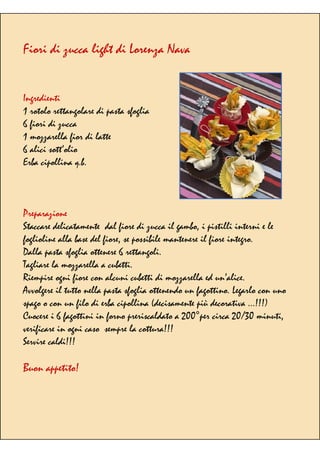 Fiori di zucca light di Lorenza Nava
Ingredienti
1 rotolo rettangolare di pasta sfoglia
6 fiori di zucca
1 mozzarella fior di latte
6 alici sott’olio
Erba cipollina q.b.
Preparazione
Staccare delicatamente dal fiore di zucca il gambo, i pistilli interni e le
foglioline alla base del fiore, se possibile mantenere il fiore integro.
Dalla pasta sfoglia ottenere 6 rettangoli.
Tagliare la mozzarella a cubetti.
Riempire ogni fiore con alcuni cubetti di mozzarella ed un’alice.
Avvolgere il tutto nella pasta sfoglia ottenendo un fagottino. Legarlo con uno
spago o con un filo di erba cipollina (decisamente più decorativa …!!!)
Cuocere i 6 fagottini in forno preriscaldato a 200°per circa 20/30 minuti,
verificare in ogni caso sempre la cottura!!!
Servire caldi!!!
Buon appetito!
 