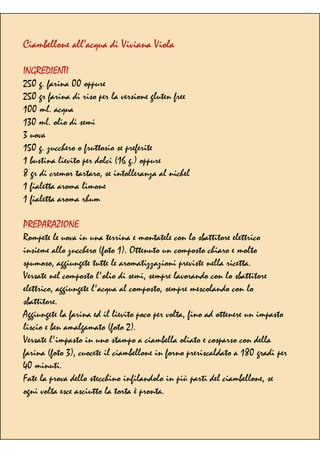 Ciambellone all’acqua di Viviana Viola
INGREDIENTI
250 g. farina 00 oppure
250 gr farina di riso per la versione gluten free
100 ml. acqua
130 ml. olio di semi
3 uova
150 g. zucchero o fruttosio se preferite
1 bustina lievito per dolci (16 g.) oppure
8 gr di cremor tartaro, se intolleranza al nichel
1 fialetta aroma limone
1 fialetta aroma rhum
PREPARAZIONE
Rompete le uova in una terrina e montatele con lo sbattitore elettrico
insieme allo zucchero (foto 1). Ottenuto un composto chiaro e molto
spumoso, aggiungete tutte le aromatizzazioni previste nella ricetta.
Versate nel composto l'olio di semi, sempre lavorando con lo sbattitore
elettrico, aggiungete l'acqua al composto, sempre mescolando con lo
sbattitore.
Aggiungete la farina ed il lievito poco per volta, fino ad ottenere un impasto
liscio e ben amalgamato (foto 2).
Versate l'impasto in uno stampo a ciambella oliato e cosparso con della
farina (foto 3), cuocete il ciambellone in forno preriscaldato a 180 gradi per
40 minuti.
Fate la prova dello stecchino infilandolo in più parti del ciambellone, se
ogni volta esce asciutto la torta è pronta.
 