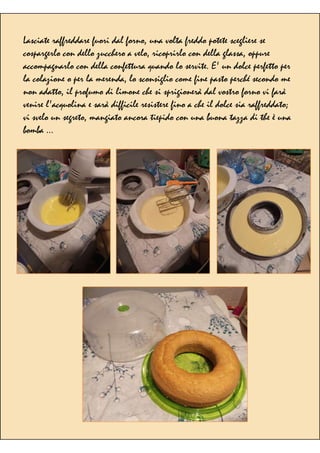 Lasciate raffreddare fuori dal forno, una volta freddo potete scegliere se
cospargerlo con dello zucchero a velo, ricoprirlo con della glassa, oppure
accompagnarlo con della confettura quando lo servite. E' un dolce perfetto per
la colazione o per la merenda, lo sconsiglio come fine pasto perché secondo me
non adatto, il profumo di limone che si sprigionerà dal vostro forno vi farà
venire l'acquolina e sarà difficile resistere fino a che il dolce sia raffreddato;
vi svelo un segreto, mangiato ancora tiepido con una buona tazza di the è una
bomba ...
 