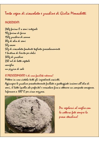 Torta vegan di cioccolato e zucchine di Giulia Monachetti
INGREDIENTI:
240g farina 0 o semi integrale
90g farina di farro
150g zucchero di canna
80g di olio di semi
50g cacao
50g di cioccolato fondente tagliato grossolanamente
1 bustina di lievito per dolci
300g di zucchine
230 ml di latte vegetale
vaniglia
un pizzico di sale
Il PROCEDIMENTO è di una facilità estrema!
Mettere in una ciotola tutti gli ingredienti asciutti.
Aggiungere le zucchine precedentemente frullate o grattuggiate insieme all’olio di
semi, il latte (quello che preferite) e mescolare fino a ottenere un composto omogeneo.
Infornare a 180°C per circa mezzora.
Per regolarvi al meglio con
la cottura fate sempre la
prova stecchino!
 