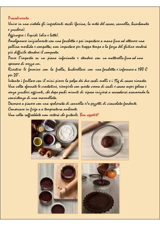 Procedimento
Unire in una ciotola gli ingredienti secchi (farina, la metà del cacao, cannella, bicarbonato
e zucchero).
Aggiungere i liquidi (olio e latte).
Amalgamare inizialmente con una forchetta e poi impastare a mano fino ad ottenere una
pallina morbida e compatta; non impastare per troppo tempo o la forza del glutine renderà
più difficile stendere il composto.
Porre l’impasto su un piano infarinato e stendere con un matterello fino ad uno
spessore di mezzo cm.
Rivestire le formine con la frolla, bucherellare con una forchetta e infornare a 180 C
per 20’.
Intanto i frullare con il mini pimer la polpa dei due cachi molli e i 15g di cacao rimasto.
Una volta sfornate le crostatine, riempirle con questa crema di cachi e cacao super golosa e
senza zuccheri aggiunti, che dopo pochi minuti di riposo inizierà a rassodarsi assumendo la
consistenza di una marmellata.
Decorare a piacere con una spolverata di cannella e/o pezzetti di cioccolato fondente.
Conservare in frigo o a temperatura ambiente.
Una volta raffreddate non resterà che gustarle. Bon appetit!
 