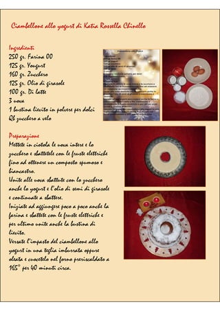 Ciambellone allo yogurt di Katia Rossella Chinello
Ingredienti
250 gr. Farina 00
125 gr. Yougurt
160 gr. Zucchero
125 gr. Olio di girasole
100 gr. Di latte
3 uova
1 bustina lievito in polvere per dolci
Qb zucchero a velo
Preparazione
Mettete in ciotola le uova intere e lo
zucchero e sbattetele con le fruste elettriche
fino ad ottenere un composto spumoso e
biancastro.
Unite alle uova sbattute con lo zucchero
anche lo yogurt e l’olio di semi di girasole
e continuate a sbattere.
Iniziate ad aggiungere poco a poco anche la
farina e sbattete con le fruste elettriche e
per ultimo unite anche la bustina di
lievito.
Versate l’impasto del ciambellone allo
yogurt in una teglia imburrata oppure
oleata e cuocetelo nel forno preriscaldato a
165° per 40 minuti circa.
 