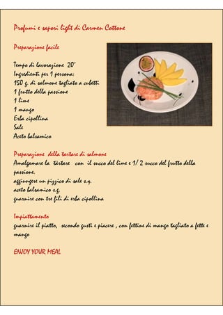 Profumi e sapori light di Carmen Cottone
Preparazione facile
Tempo di lavorazione 20’
Ingredienti per 1 persona:
150 g. di salmone tagliato a cubetti
1 frutto della passione
1 lime
1 mango
Erba cipollina
Sale
Aceto balsamico
Preparazione della tartare di salmone
Amalgamare la tàrtare con il succo del lime e 1/ 2 succo del frutto della
passione.
aggiungere un pizzico di sale s.q.
aceto balsamico s.g.
guarnire con tre fili di erba cipollina
Impiattamento
guarnire il piatto, secondo gusti e piacere , con fettine di mango tagliato a fette e
mango
ENJOY YOUR MEAL
 