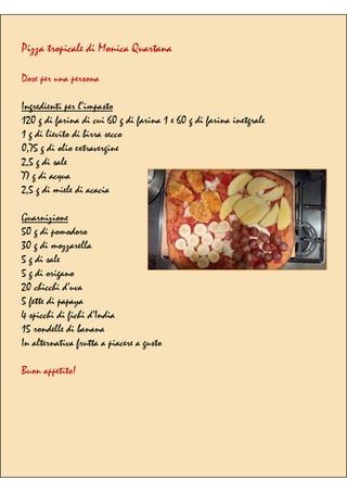Pizza tropicale di Monica Quartana
Dose per una persona
Ingredienti per l’impasto
120 g di farina di cui 60 g di farina 1 e 60 g di farina inetgrale
1 g di lievito di birra secco
0,75 g di olio extravergine
2,5 g di sale
77 g di acqua
2,5 g di miele di acacia
Guarnizione
50 g di pomodoro
30 g di mozzarella
5 g di sale
5 g di origano
20 chicchi d’uva
5 fette di papaya
4 spicchi di fichi d’India
15 rondelle di banana
In alternativa frutta a piacere a gusto
Buon appetito!
 